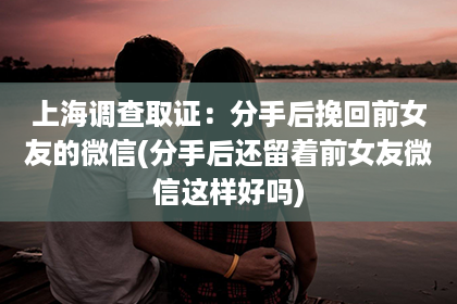 上海调查取证：分手后挽回前女友的微信(分手后还留着前女友微信这样好吗)