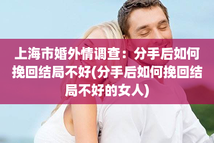 上海市婚外情调查：分手后如何挽回结局不好(分手后如何挽回结局不好的女人)