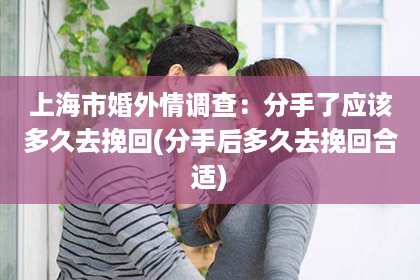 上海市婚外情调查：分手了应该多久去挽回(分手后多久去挽回合适)