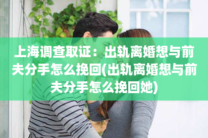 上海调查取证：出轨离婚想与前夫分手怎么挽回(出轨离婚想与前夫分手怎么挽回她)