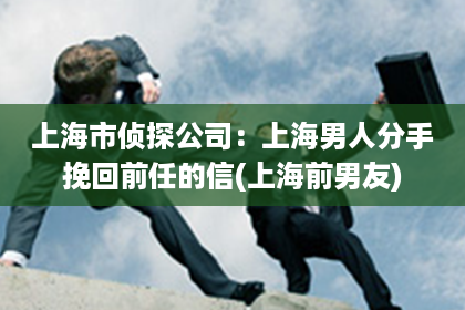 上海市侦探公司：上海男人分手挽回前任的信(上海前男友)