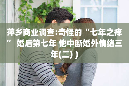 萍乡商业调查:奇怪的“七年之痒” 婚后第七年 他中断婚外情绪三年(二) )