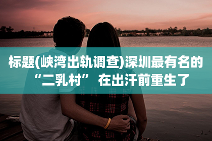 标题(峡湾出轨调查)深圳最有名的“二乳村” 在出汗前重生了
