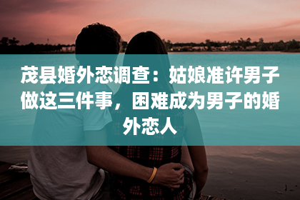 茂县婚外恋调查：姑娘准许男子做这三件事，困难成为男子的婚外恋人